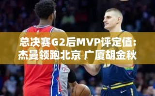 杰曼领跑北京，胡金秋居广厦之首，总决赛G2后MVP评定值揭晓