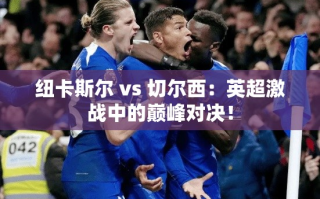 英超巅峰对决，纽卡斯尔挑战切尔西