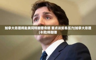 加拿大总理卡尼将与特朗普会晤，重点讨论贸易压力