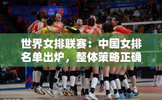 中国女排世界联赛名单揭晓，策略精准与细节待提升