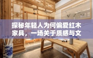 探秘年轻人为何偏爱红木家具，一场关于质感与文化的深度对话