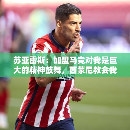 苏亚雷斯：加盟马竞对我是巨大的精神鼓舞，西蒙尼教会我很多东西-第2张图片-赛丽网