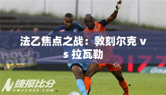 法乙焦点对决，敦刻尔克与拉瓦勒的激烈碰撞-第1张图片-赛丽网