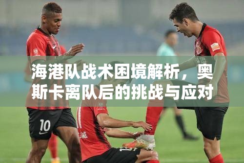 海港队战术困境解析，奥斯卡离队后的挑战与应对策略-第3张图片-赛丽网
