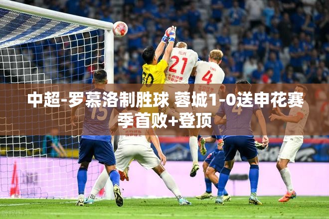 罗慕洛制胜球助蓉城1-0击败申花，取得赛季首胜并登顶积分榜-第1张图片-赛丽网