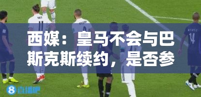 皇马不续约巴斯克斯，世俱杯参赛成唯一悬念-第1张图片-赛丽网