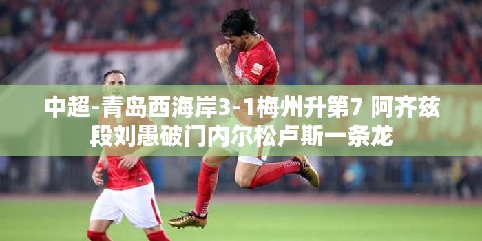 青岛西海岸3-1力克梅州升第7，阿齐兹段刘愚建功，内尔松卢斯一条龙助阵-第1张图片-赛丽网
