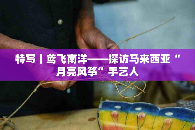 鸢飞南洋，探秘马来西亚‘月亮风筝’手艺人的匠心独运-第2张图片-赛丽网