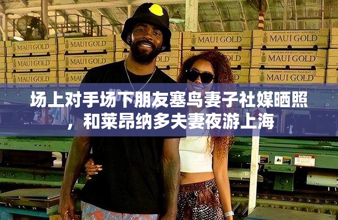 莱昂纳多夫妇与对手场下共游上海，社交媒体上温馨合照引热议-第1张图片-赛丽网