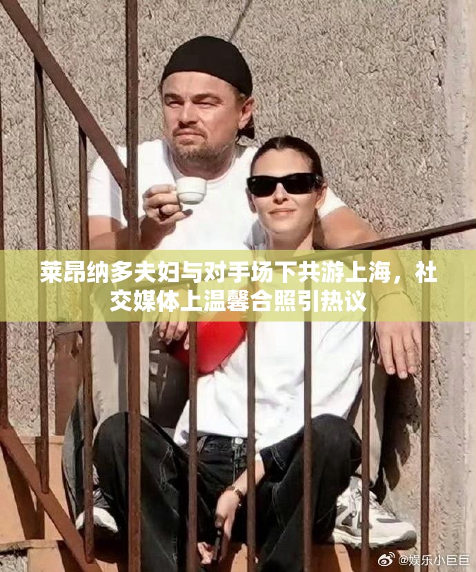 莱昂纳多夫妇与对手场下共游上海，社交媒体上温馨合照引热议-第2张图片-赛丽网