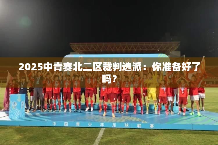 2025中青赛北二区裁判选派，迎接挑战，你准备好了吗？-第2张图片-赛丽网
