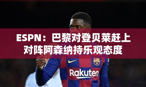 巴黎对登贝莱赶上前对阵阿森纳持乐观态度-第1张图片-赛丽网