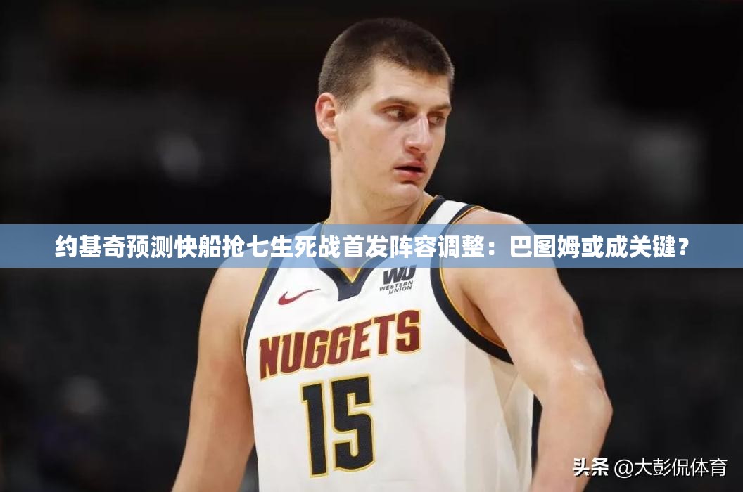 约基奇预测快船抢七战，巴图姆或成关键首发调整-第2张图片-赛丽网