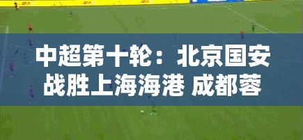 北京国安力克上海海港，成都蓉城领跑中超积分榜-第2张图片-赛丽网