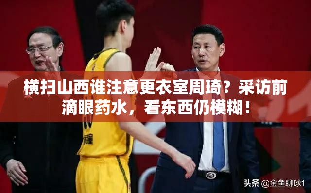 周琦更衣室之谜，滴眼药水后仍感模糊，山西横扫之战的背后故事-第3张图片-赛丽网