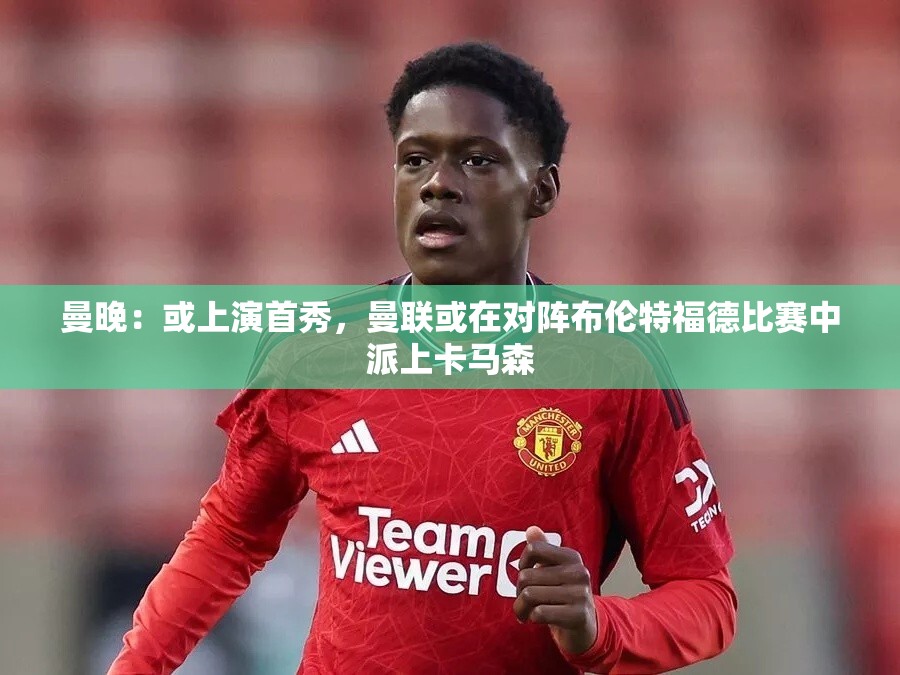 曼联或对阵布伦特福德时派上新秀卡马森，首秀可期-第1张图片-赛丽网