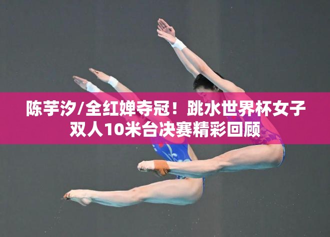 陈芋汐/全红婵，跳水世界杯女子双人10米台夺冠，精彩瞬间回顾-第1张图片-赛丽网