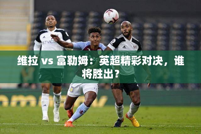 英超焦点战，维拉对决富勒姆，谁能笑到最后？-第2张图片-赛丽网