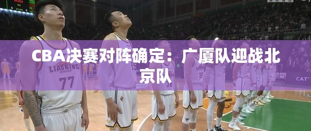 CBA决赛对阵揭晓，广厦队VS北京队-第2张图片-赛丽网