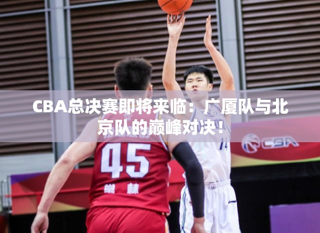 CBA总决赛前瞻，广厦队与北京队巅峰对决一触即发-第2张图片-赛丽网
