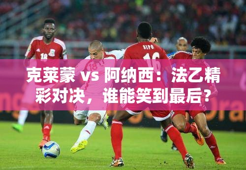 法乙对决，克莱蒙 vs 阿纳西，谁能成为最后的赢家？-第2张图片-赛丽网