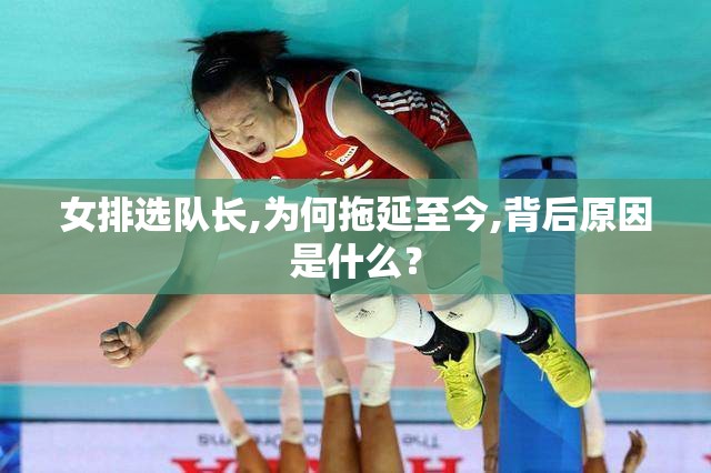 揭秘女排选队长拖延之谜，背后的原因与考量-第3张图片-赛丽网