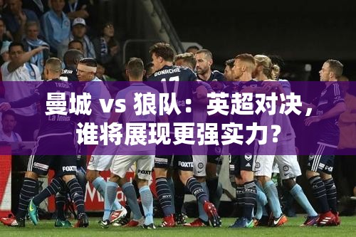 英超对决，曼城与狼队谁能更胜一筹？-第2张图片-赛丽网