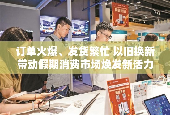 以旧换新助力假期消费市场，订单火爆，发货繁忙，焕发新活力-第1张图片-赛丽网