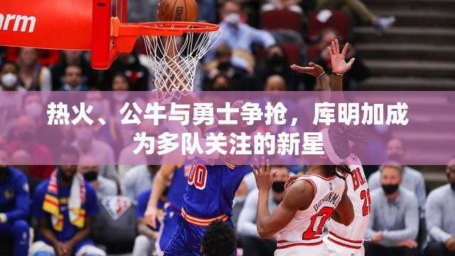 热火、公牛与勇士争抢，库明加成为多队关注的新星-第2张图片-赛丽网
