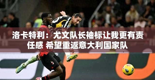 尤文队长洛卡特利，责任感驱使我重返意大利国家队-第1张图片-赛丽网
