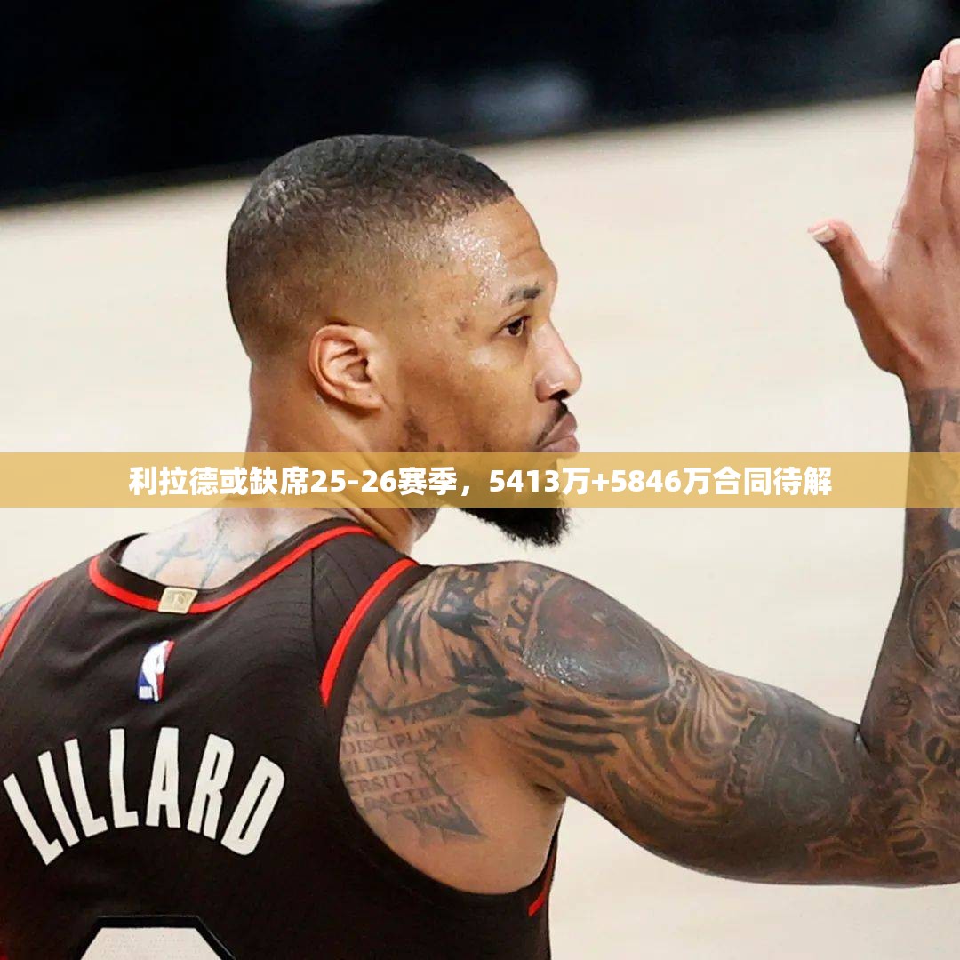 利拉德或缺席25-26赛季，5413万+5846万合同待解-第1张图片-赛丽网