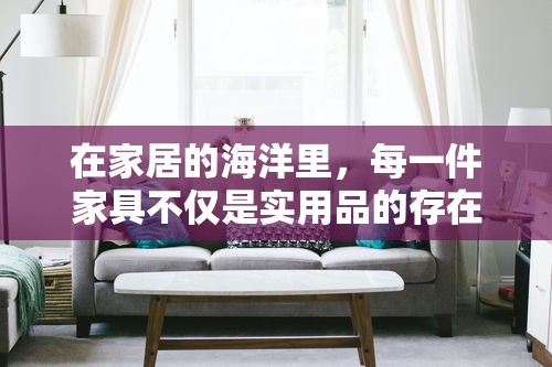 在家居的海洋里，每一件家具不仅是实用品的存在，它们还承载着情感与文化的共鸣，成为连接过去与现在的桥梁。选择家具，不仅仅是填充空间，更是在为生活选择一种态度，一种氛围。-第2张图片-赛丽网