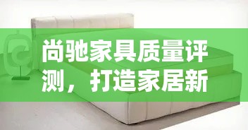 尚驰家具质量评测，打造家居新风尚的秘诀-第1张图片-赛丽网