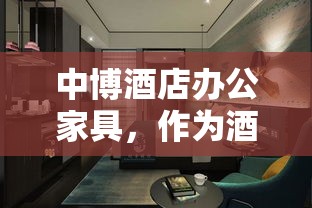 中博酒店办公家具，作为酒店及商业空间家具领域的知名品牌，其产品以实用、美观、耐用的特点著称。在众多酒店和办公环境中，中博家具以其独特的风格和卓越的品质赢得了广泛好评。-第1张图片-赛丽网