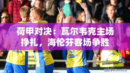 瓦尔韦克主场困境与海伦芬客场挑战，荷甲对决的激烈角逐-第1张图片-赛丽网