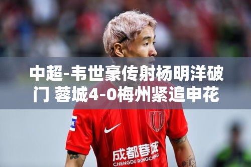 韦世豪传射建功，杨明洋破门，成都蓉城4-0大胜梅州，紧追申花步伐-第2张图片-赛丽网