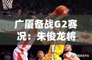 广厦G2备战，朱俊龙带伤出战，团队聚焦罚球与篮板争夺-第1张图片-赛丽网