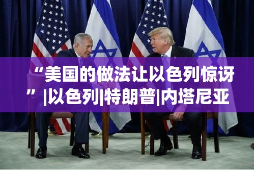 特朗普政策令以色列惊讶，美国与以色列的特殊关系-第1张图片-赛丽网