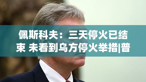 佩斯科夫，三天停火已结束，未观察到乌方停火举措-第2张图片-赛丽网