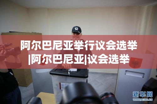 阿尔巴尼亚议会选举，民主进程的又一重要时刻-第2张图片-赛丽网