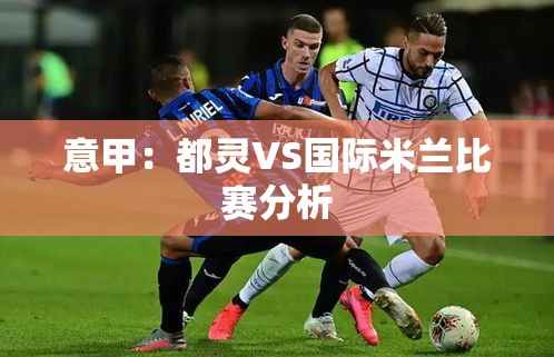 意甲对决，都灵VS国际米兰的战术与实力分析-第1张图片-赛丽网