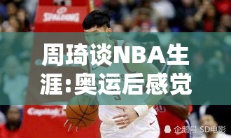 周琦回顾NBA生涯，奥运后虽感疏离，但仍愿一试-第1张图片-赛丽网