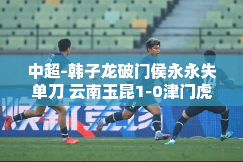 韩子龙破门助云南玉昆1-0小胜津门虎，侯永永错失单刀机会-第2张图片-赛丽网