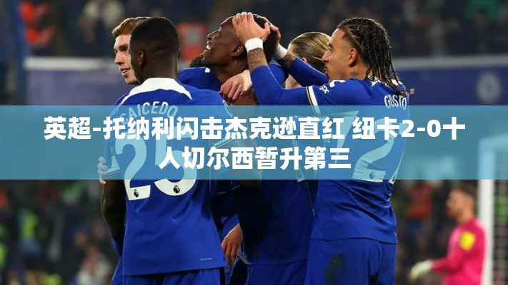 托纳利闪击+杰克逊直红，纽卡斯尔2-0击败十人切尔西，暂居英超第三-第1张图片-赛丽网