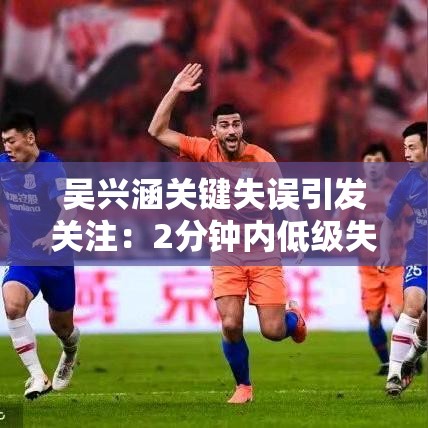 吴兴涵2分钟内低级失误加伤退，媒体视角下的关键失误分析-第1张图片-赛丽网