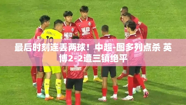 中超绝平战报，图多列点杀后，英博2-2憾平三镇-第2张图片-赛丽网