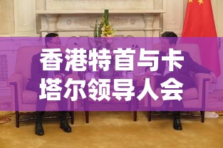 香港特首与卡塔尔领导人会面，共谋合作交流新机遇-第1张图片-赛丽网