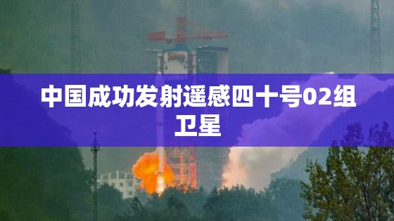 中国成功发射遥感四十号02组卫星，开启新篇章的太空探索-第1张图片-赛丽网