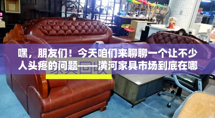 嘿，朋友们！今天咱们来聊聊一个让不少人头疼的问题——潢河家具市场到底在哪儿？别急，我这就给你送上超实用、超详细的攻略，保证你轻松找到心仪的家具！-第1张图片-赛丽网