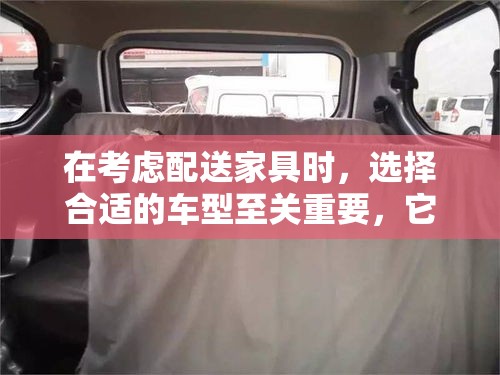 在考虑配送家具时，选择合适的车型至关重要，它不仅关乎成本效率，还直接影响到服务质量和客户满意度。本文将探讨几种常见的车型，并分析它们在配送家具时的便利性、灵活性和经济性，旨在为配送行业提供实用的参考。-第2张图片-赛丽网